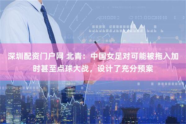 深圳配资门户网 北青：中国女足对可能被拖入加时甚至点球大战，设计了充分预案
