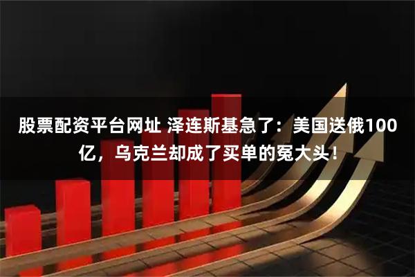 股票配资平台网址 泽连斯基急了：美国送俄100亿，乌克兰却成了买单的冤大头！
