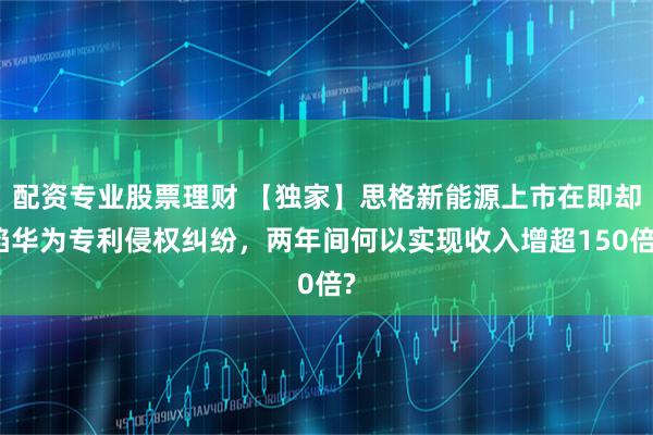配资专业股票理财 【独家】思格新能源上市在即却陷华为专利侵权纠纷，两年间何以实现收入增超150倍?